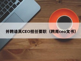 并聘请其CEO担任要职（聘用ceo文书）