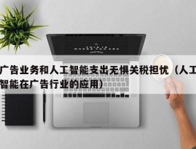 广告业务和人工智能支出无惧关税担忧（人工智能在广告行业的应用）