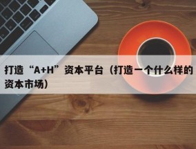 打造“A+H”资本平台（打造一个什么样的资本市场）