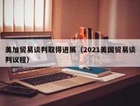 美加贸易谈判取得进展（2021美国贸易谈判议程）