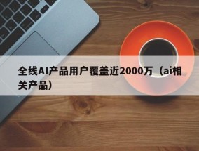 全线AI产品用户覆盖近2000万（ai相关产品）