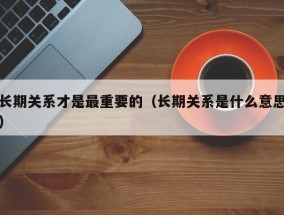 长期关系才是最重要的（长期关系是什么意思）