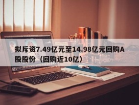 拟斥资7.49亿元至14.98亿元回购A股股份（回购近10亿）