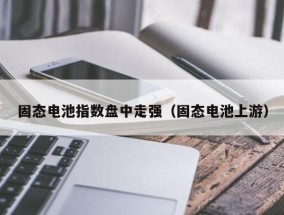 固态电池指数盘中走强（固态电池上游）