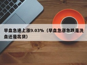 早盘急速上涨9.03%（早盘急涨急跌是洗盘还是出货）