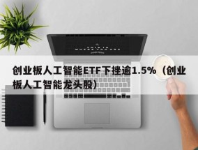 创业板人工智能ETF下挫逾1.5%（创业板人工智能龙头股）