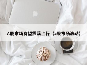 A股市场有望震荡上行（a股市场波动）