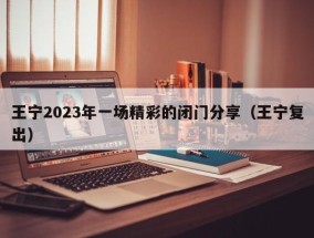 王宁2023年一场精彩的闭门分享（王宁复出）