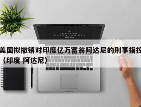 美国拟撤销对印度亿万富翁阿达尼的刑事指控（印度 阿达尼）