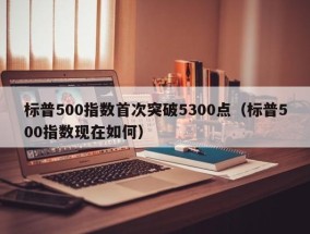 标普500指数首次突破5300点（标普500指数现在如何）
