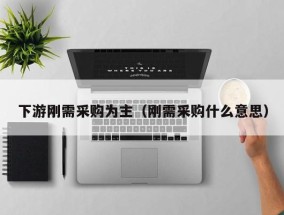 下游刚需采购为主（刚需采购什么意思）