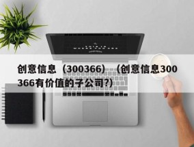 创意信息（300366）（创意信息300366有价值的子公司?）