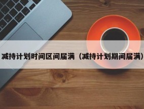 减持计划时间区间届满（减持计划期间届满）
