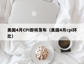 美国4月CPI即将发布（美国4月cpi环比）